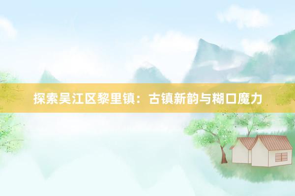 探索吴江区黎里镇:古镇新韵与糊口魔力
