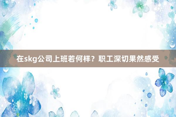 在skg公司上班若何样？职工深切果然感受