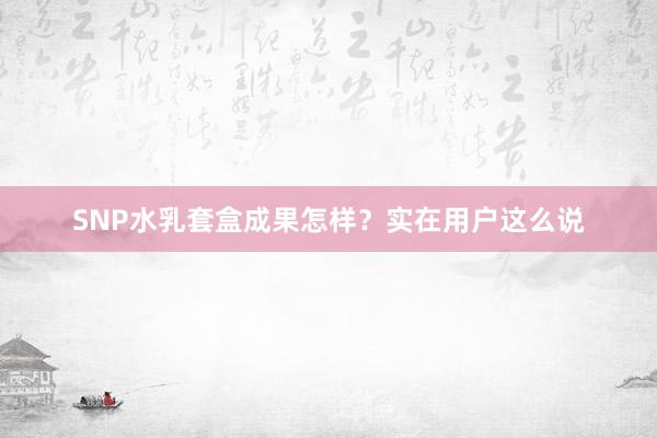 SNP水乳套盒成果怎样？实在用户这么说