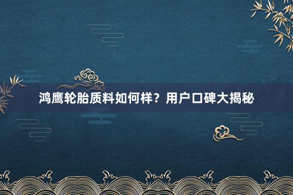 鸿鹰轮胎质料如何样？用户口碑大揭秘