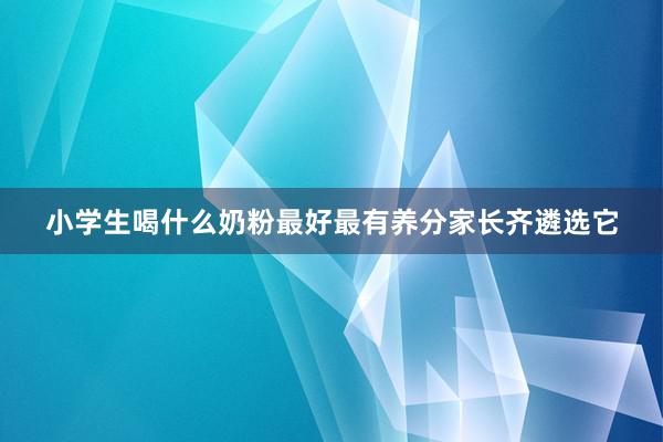 小学生喝什么奶粉最好最有养分家长齐遴选它
