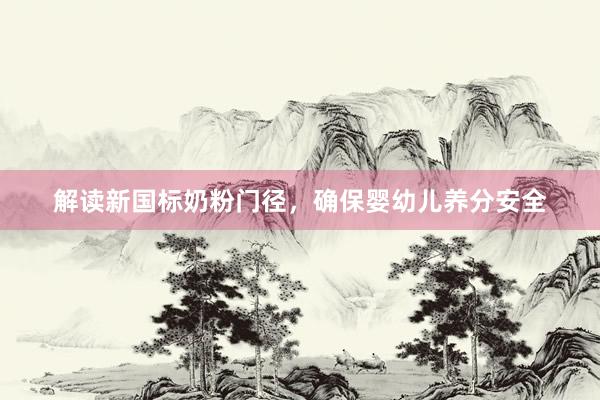 解读新国标奶粉门径,确保婴幼儿养分安全